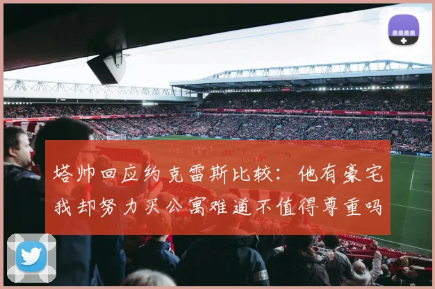 塔帅回应约克雷斯比较：他有豪宅我却努力买公寓难道不值得尊重吗