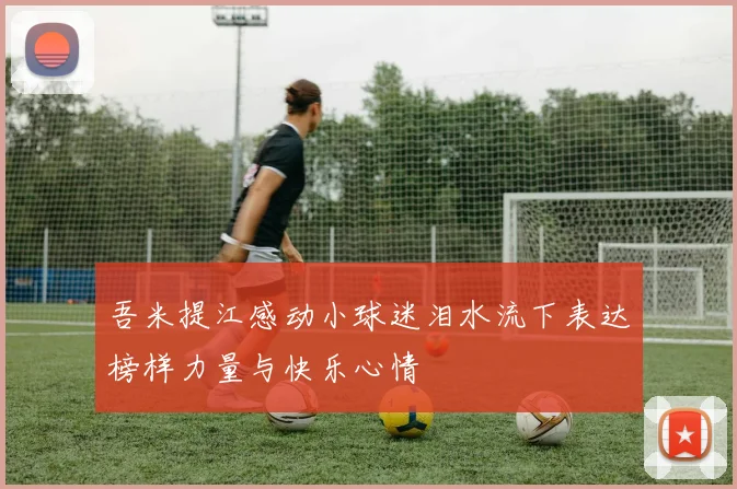 吾米提江感动小球迷泪水流下表达榜样力量与快乐心情