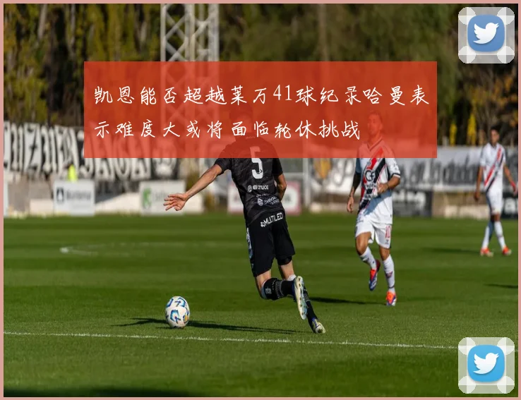 凯恩能否超越莱万41球纪录哈曼表示难度大或将面临轮休挑战