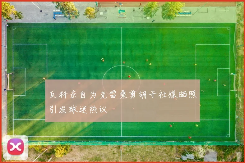 瓦科亲自为克雷桑剪胡子社媒晒照引发球迷热议