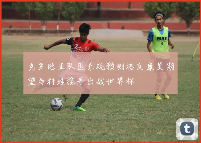 克罗地亚队医乐观预测格瓦康复期望与科娃携手出战世界杯