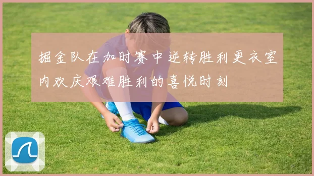 掘金队在加时赛中逆转胜利更衣室内欢庆艰难胜利的喜悦时刻