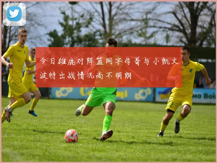今日雄鹿对阵篮网字母哥与小凯文波特出战情况尚不明朗