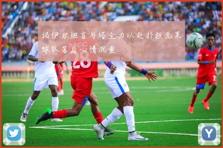 诺伊尔坦言与塔全力以赴扑救无果球队落后心情沉重