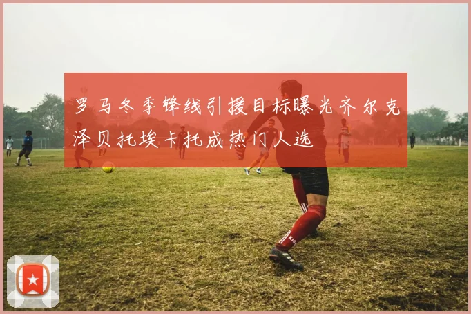 罗马冬季锋线引援目标曝光齐尔克泽贝托埃卡托成热门人选