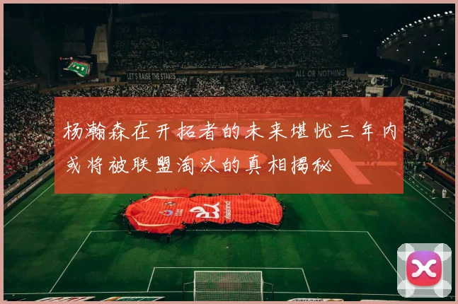杨瀚森在开拓者的未来堪忧三年内或将被联盟淘汰的真相揭秘