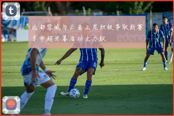 成都蓉城与云南玉昆积极争取新赛季中超开幕活动主办权