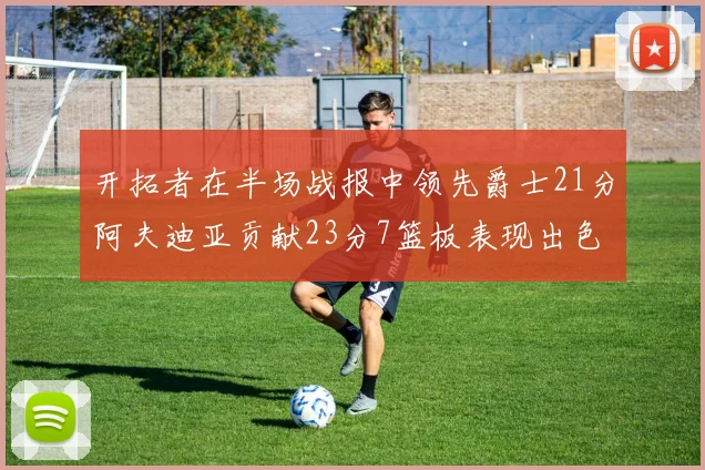 开拓者在半场战报中领先爵士21分阿夫迪亚贡献23分7篮板表现出色