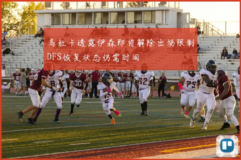 乌杜卡透露伊森即将解除出场限制DFS恢复状态仍需时间