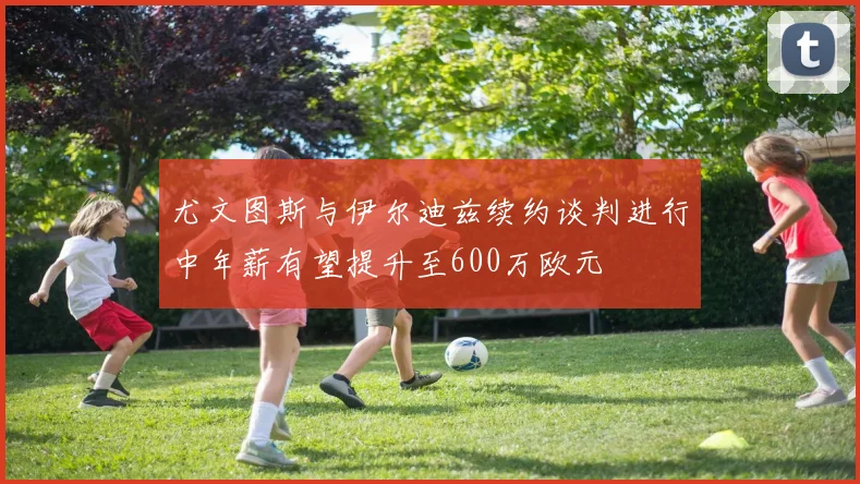 尤文图斯与伊尔迪兹续约谈判进行中年薪有望提升至600万欧元