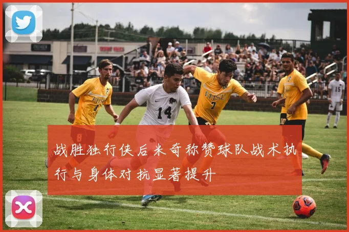 战胜独行侠后米奇称赞球队战术执行与身体对抗显著提升