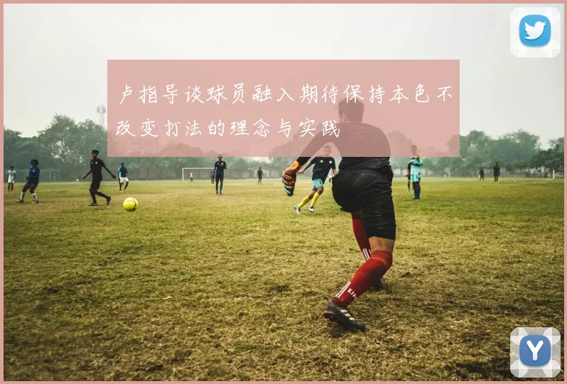 卢指导谈球员融入期待保持本色不改变打法的理念与实践