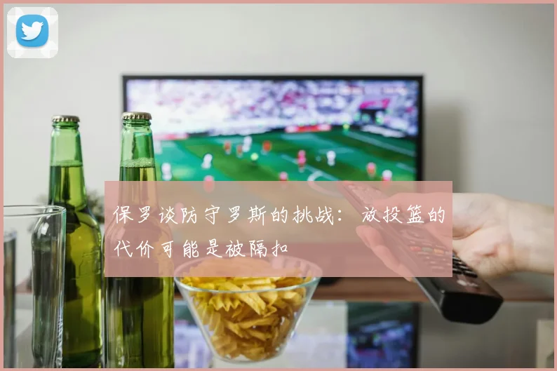 保罗谈防守罗斯的挑战：放投篮的代价可能是被隔扣