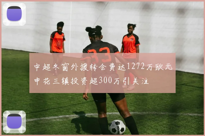 中超冬窗外援转会费达1272万欧元申花三镇投资超300万引关注