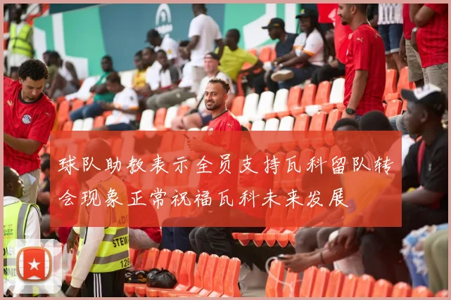 球队助教表示全员支持瓦科留队转会现象正常祝福瓦科未来发展