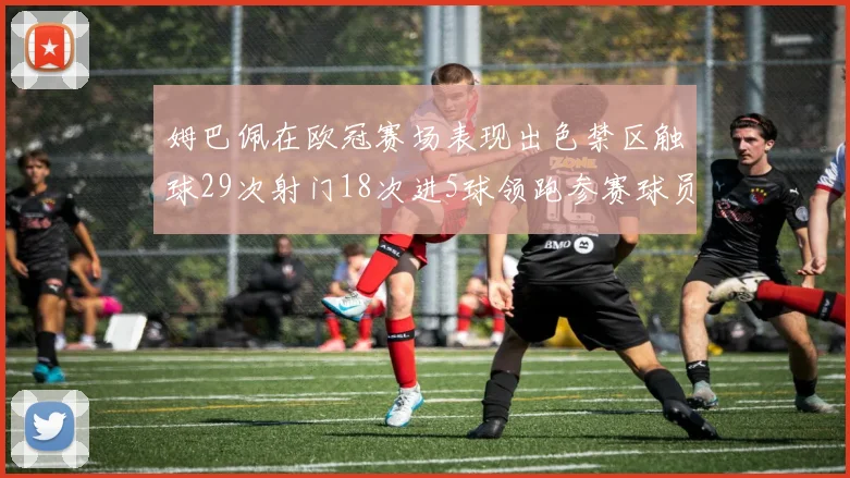 姆巴佩在欧冠赛场表现出色禁区触球29次射门18次进5球领跑参赛球员