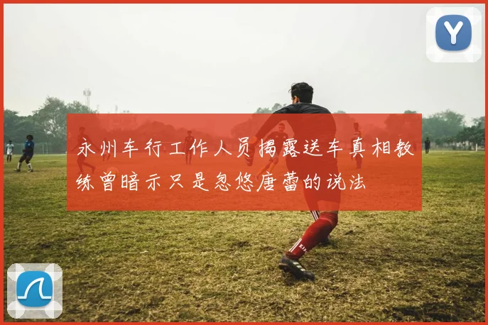 永州车行工作人员揭露送车真相教练曾暗示只是忽悠唐蕾的说法