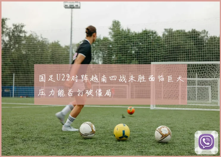 国足U22对阵越南四战未胜面临巨大压力能否打破僵局