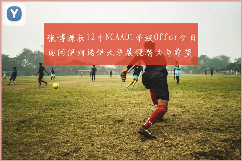 张博源获12个NCAAD1学校Offer今日访问伊利诺伊大学展现潜力与希望
