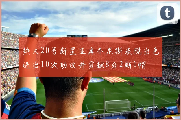 热火20号新星亚库乔尼斯表现出色送出10次助攻并贡献8分2断1帽