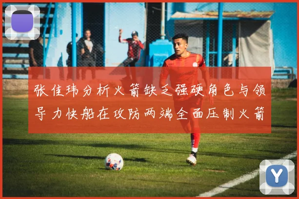 张佳玮分析火箭缺乏强硬角色与领导力快船在攻防两端全面压制火箭表现