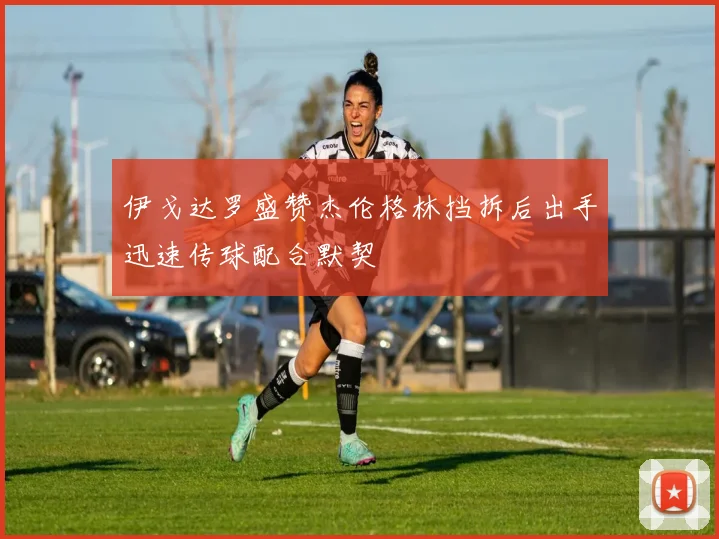 伊戈达罗盛赞杰伦格林挡拆后出手迅速传球配合默契
