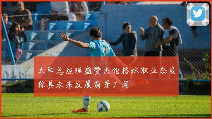 太阳总经理盛赞杰伦格林职业态度称其未来发展前景广阔