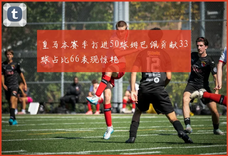 皇马本赛季打进50球姆巴佩贡献33球占比66表现惊艳